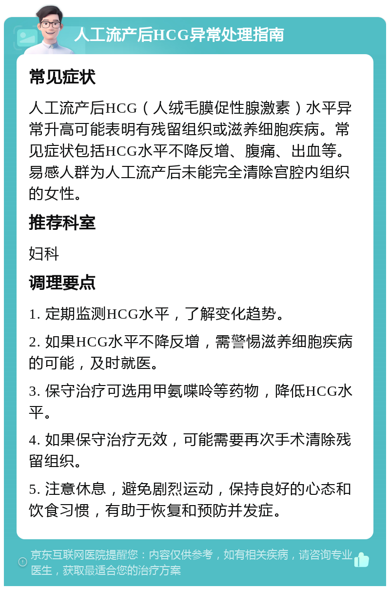 人工流产后HCG异常处理指南 常见症状 人工流产后HCG（人绒毛膜促性腺激素）水平异常升高可能表明有残留组织或滋养细胞疾病。常见症状包括HCG水平不降反增、腹痛、出血等。易感人群为人工流产后未能完全清除宫腔内组织的女性。 推荐科室 妇科 调理要点 1. 定期监测HCG水平，了解变化趋势。 2. 如果HCG水平不降反增，需警惕滋养细胞疾病的可能，及时就医。 3. 保守治疗可选用甲氨喋呤等药物，降低HCG水平。 4. 如果保守治疗无效，可能需要再次手术清除残留组织。 5. 注意休息，避免剧烈运动，保持良好的心态和饮食习惯，有助于恢复和预防并发症。