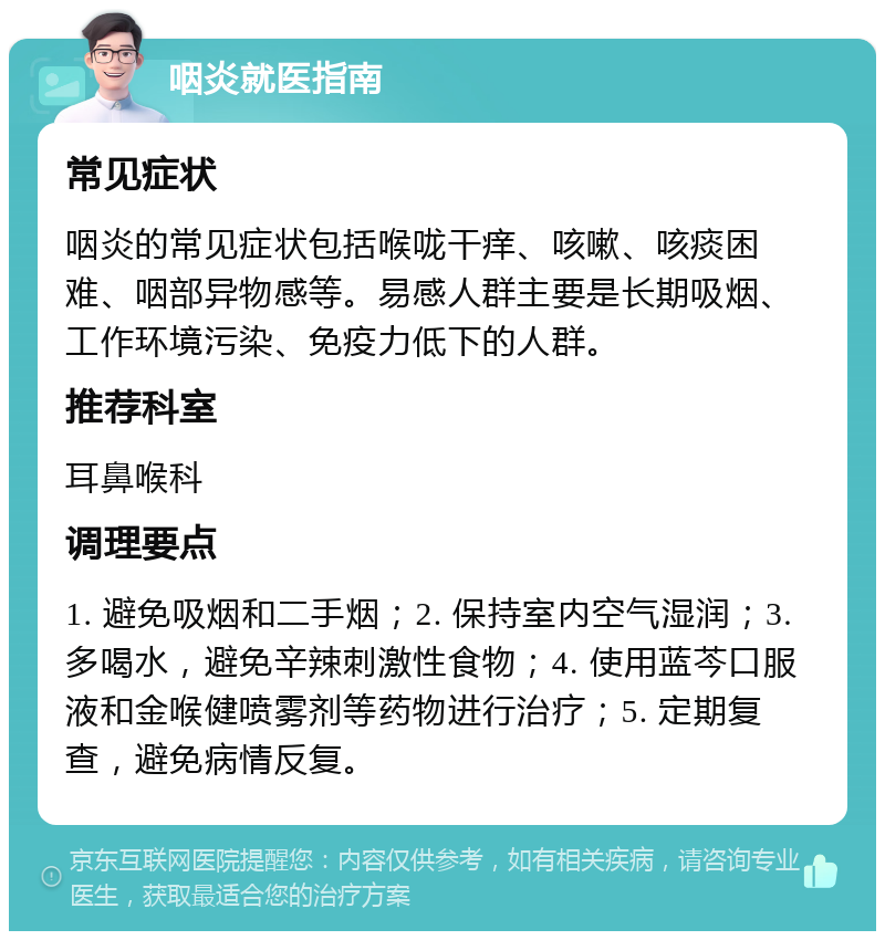 咽炎就医指南 常见症状 咽炎的常见症状包括喉咙干痒、咳嗽、咳痰困难、咽部异物感等。易感人群主要是长期吸烟、工作环境污染、免疫力低下的人群。 推荐科室 耳鼻喉科 调理要点 1. 避免吸烟和二手烟；2. 保持室内空气湿润；3. 多喝水，避免辛辣刺激性食物；4. 使用蓝芩口服液和金喉健喷雾剂等药物进行治疗；5. 定期复查，避免病情反复。