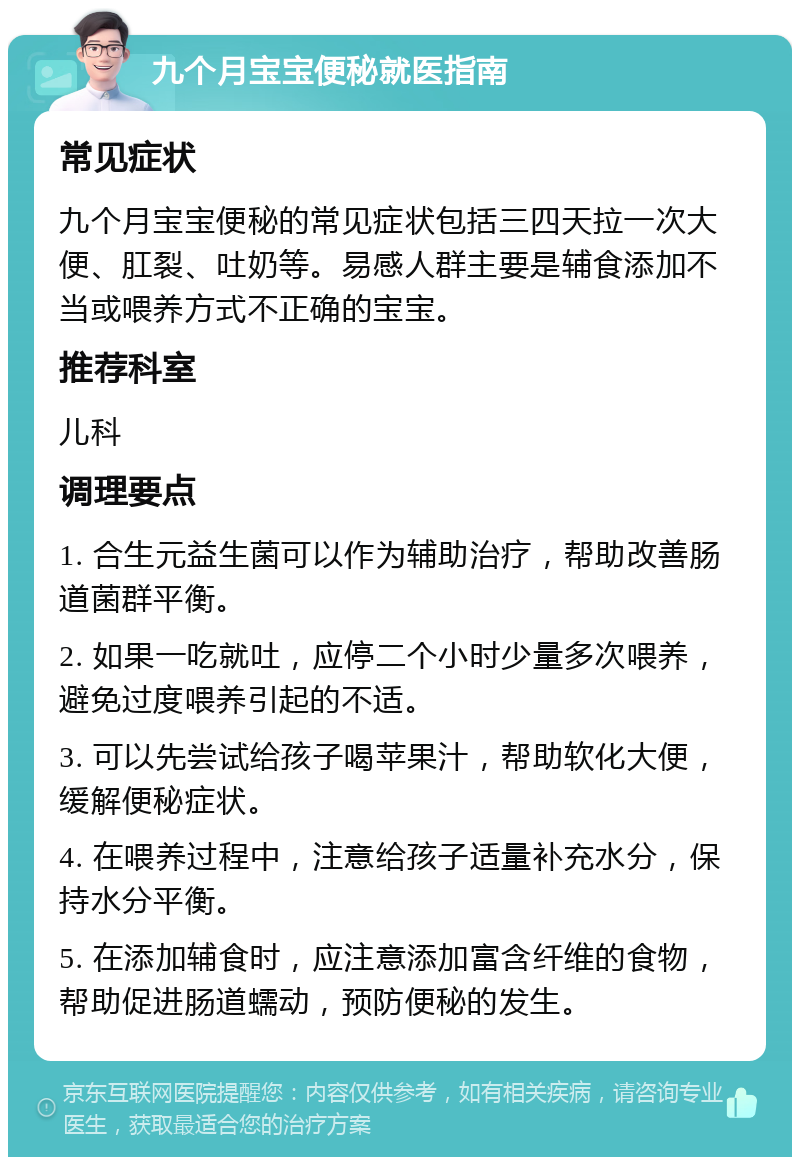 九个月宝宝便秘就医指南 常见症状 九个月宝宝便秘的常见症状包括三四天拉一次大便、肛裂、吐奶等。易感人群主要是辅食添加不当或喂养方式不正确的宝宝。 推荐科室 儿科 调理要点 1. 合生元益生菌可以作为辅助治疗，帮助改善肠道菌群平衡。 2. 如果一吃就吐，应停二个小时少量多次喂养，避免过度喂养引起的不适。 3. 可以先尝试给孩子喝苹果汁，帮助软化大便，缓解便秘症状。 4. 在喂养过程中，注意给孩子适量补充水分，保持水分平衡。 5. 在添加辅食时，应注意添加富含纤维的食物，帮助促进肠道蠕动，预防便秘的发生。