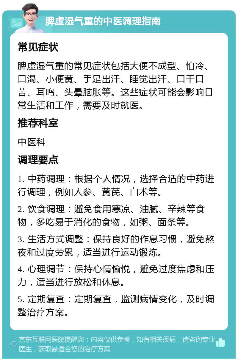 脾虚湿气重的中医调理指南 常见症状 脾虚湿气重的常见症状包括大便不成型、怕冷、口渴、小便黄、手足出汗、睡觉出汗、口干口苦、耳鸣、头晕脑胀等。这些症状可能会影响日常生活和工作，需要及时就医。 推荐科室 中医科 调理要点 1. 中药调理：根据个人情况，选择合适的中药进行调理，例如人参、黄芪、白术等。 2. 饮食调理：避免食用寒凉、油腻、辛辣等食物，多吃易于消化的食物，如粥、面条等。 3. 生活方式调整：保持良好的作息习惯，避免熬夜和过度劳累，适当进行运动锻炼。 4. 心理调节：保持心情愉悦，避免过度焦虑和压力，适当进行放松和休息。 5. 定期复查：定期复查，监测病情变化，及时调整治疗方案。