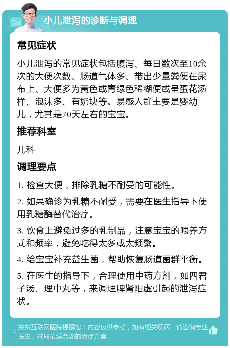 小儿泄泻的诊断与调理 常见症状 小儿泄泻的常见症状包括腹泻、每日数次至10余次的大便次数、肠道气体多、带出少量粪便在尿布上、大便多为黄色或青绿色稀糊便或呈蛋花汤样、泡沫多、有奶块等。易感人群主要是婴幼儿，尤其是70天左右的宝宝。 推荐科室 儿科 调理要点 1. 检查大便，排除乳糖不耐受的可能性。 2. 如果确诊为乳糖不耐受，需要在医生指导下使用乳糖酶替代治疗。 3. 饮食上避免过多的乳制品，注意宝宝的喂养方式和频率，避免吃得太多或太频繁。 4. 给宝宝补充益生菌，帮助恢复肠道菌群平衡。 5. 在医生的指导下，合理使用中药方剂，如四君子汤、理中丸等，来调理脾肾阳虚引起的泄泻症状。