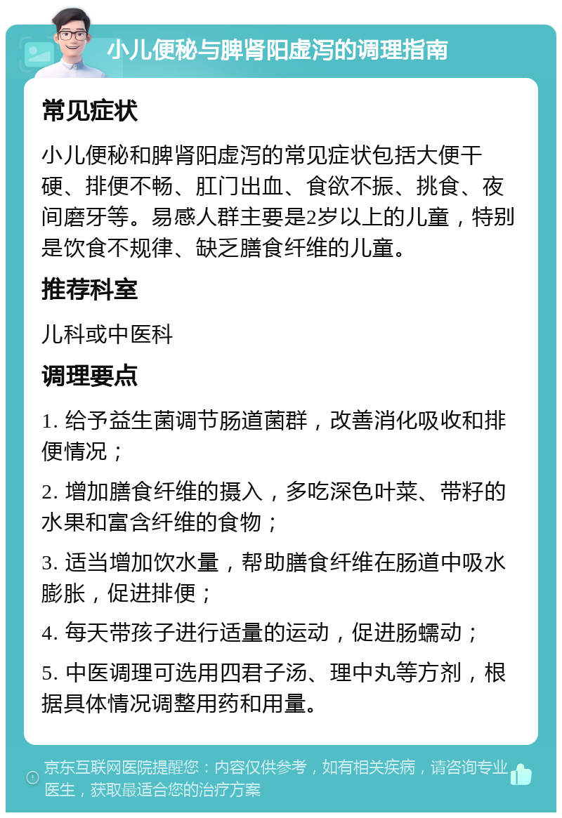 小儿便秘与脾肾阳虚泻的调理指南 常见症状 小儿便秘和脾肾阳虚泻的常见症状包括大便干硬、排便不畅、肛门出血、食欲不振、挑食、夜间磨牙等。易感人群主要是2岁以上的儿童，特别是饮食不规律、缺乏膳食纤维的儿童。 推荐科室 儿科或中医科 调理要点 1. 给予益生菌调节肠道菌群，改善消化吸收和排便情况； 2. 增加膳食纤维的摄入，多吃深色叶菜、带籽的水果和富含纤维的食物； 3. 适当增加饮水量，帮助膳食纤维在肠道中吸水膨胀，促进排便； 4. 每天带孩子进行适量的运动，促进肠蠕动； 5. 中医调理可选用四君子汤、理中丸等方剂，根据具体情况调整用药和用量。