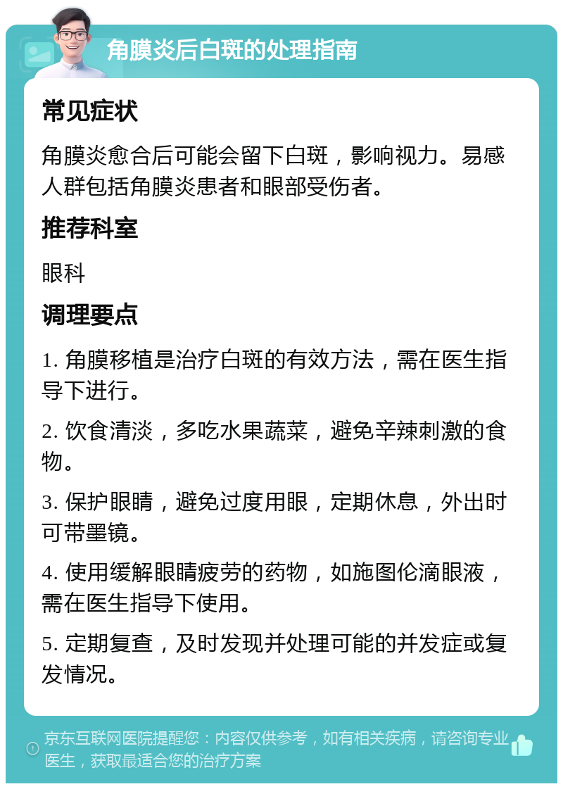 角膜炎后白斑的处理指南 常见症状 角膜炎愈合后可能会留下白斑，影响视力。易感人群包括角膜炎患者和眼部受伤者。 推荐科室 眼科 调理要点 1. 角膜移植是治疗白斑的有效方法，需在医生指导下进行。 2. 饮食清淡，多吃水果蔬菜，避免辛辣刺激的食物。 3. 保护眼睛，避免过度用眼，定期休息，外出时可带墨镜。 4. 使用缓解眼睛疲劳的药物，如施图伦滴眼液，需在医生指导下使用。 5. 定期复查，及时发现并处理可能的并发症或复发情况。