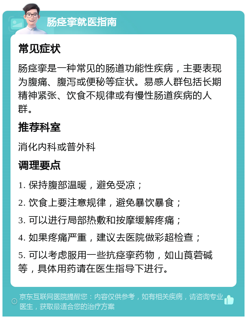 肠痉挛就医指南 常见症状 肠痉挛是一种常见的肠道功能性疾病，主要表现为腹痛、腹泻或便秘等症状。易感人群包括长期精神紧张、饮食不规律或有慢性肠道疾病的人群。 推荐科室 消化内科或普外科 调理要点 1. 保持腹部温暖，避免受凉； 2. 饮食上要注意规律，避免暴饮暴食； 3. 可以进行局部热敷和按摩缓解疼痛； 4. 如果疼痛严重，建议去医院做彩超检查； 5. 可以考虑服用一些抗痉挛药物，如山莨菪碱等，具体用药请在医生指导下进行。