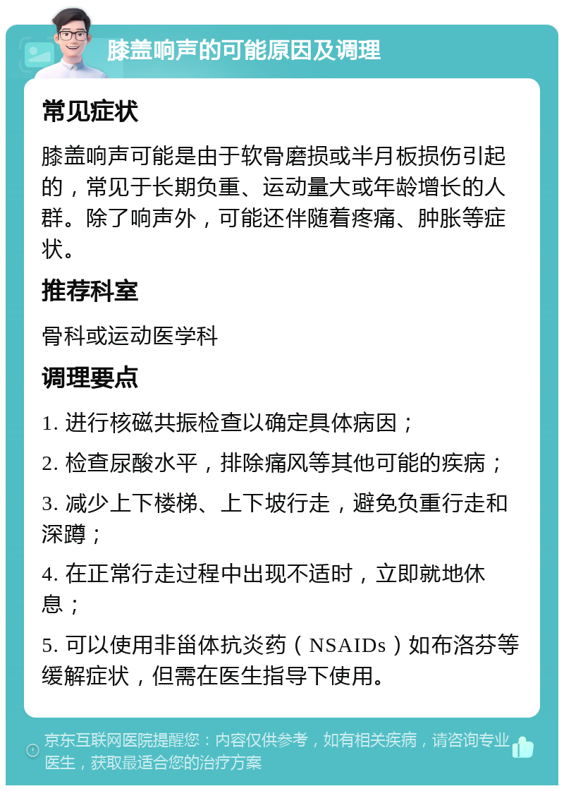 膝盖响声的可能原因及调理 常见症状 膝盖响声可能是由于软骨磨损或半月板损伤引起的，常见于长期负重、运动量大或年龄增长的人群。除了响声外，可能还伴随着疼痛、肿胀等症状。 推荐科室 骨科或运动医学科 调理要点 1. 进行核磁共振检查以确定具体病因； 2. 检查尿酸水平，排除痛风等其他可能的疾病； 3. 减少上下楼梯、上下坡行走，避免负重行走和深蹲； 4. 在正常行走过程中出现不适时，立即就地休息； 5. 可以使用非甾体抗炎药（NSAIDs）如布洛芬等缓解症状，但需在医生指导下使用。