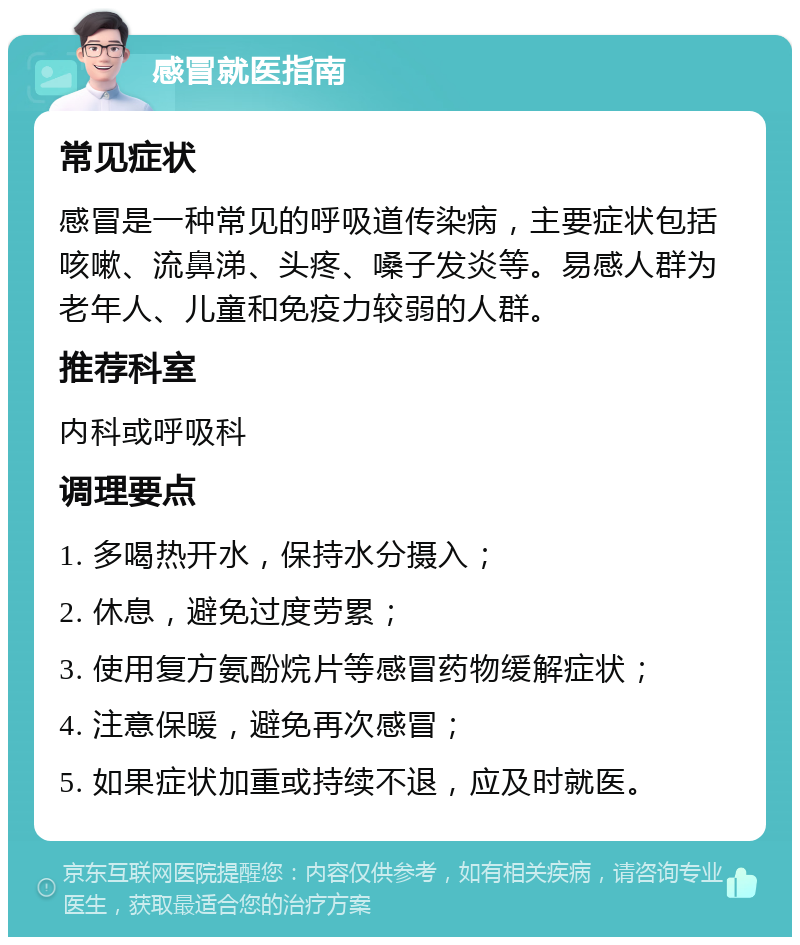 感冒就医指南 常见症状 感冒是一种常见的呼吸道传染病，主要症状包括咳嗽、流鼻涕、头疼、嗓子发炎等。易感人群为老年人、儿童和免疫力较弱的人群。 推荐科室 内科或呼吸科 调理要点 1. 多喝热开水，保持水分摄入； 2. 休息，避免过度劳累； 3. 使用复方氨酚烷片等感冒药物缓解症状； 4. 注意保暖，避免再次感冒； 5. 如果症状加重或持续不退，应及时就医。