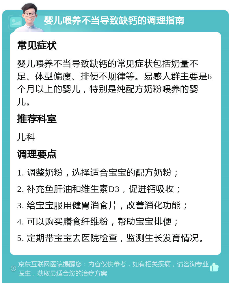 婴儿喂养不当导致缺钙的调理指南 常见症状 婴儿喂养不当导致缺钙的常见症状包括奶量不足、体型偏瘦、排便不规律等。易感人群主要是6个月以上的婴儿，特别是纯配方奶粉喂养的婴儿。 推荐科室 儿科 调理要点 1. 调整奶粉，选择适合宝宝的配方奶粉； 2. 补充鱼肝油和维生素D3，促进钙吸收； 3. 给宝宝服用健胃消食片，改善消化功能； 4. 可以购买膳食纤维粉，帮助宝宝排便； 5. 定期带宝宝去医院检查，监测生长发育情况。