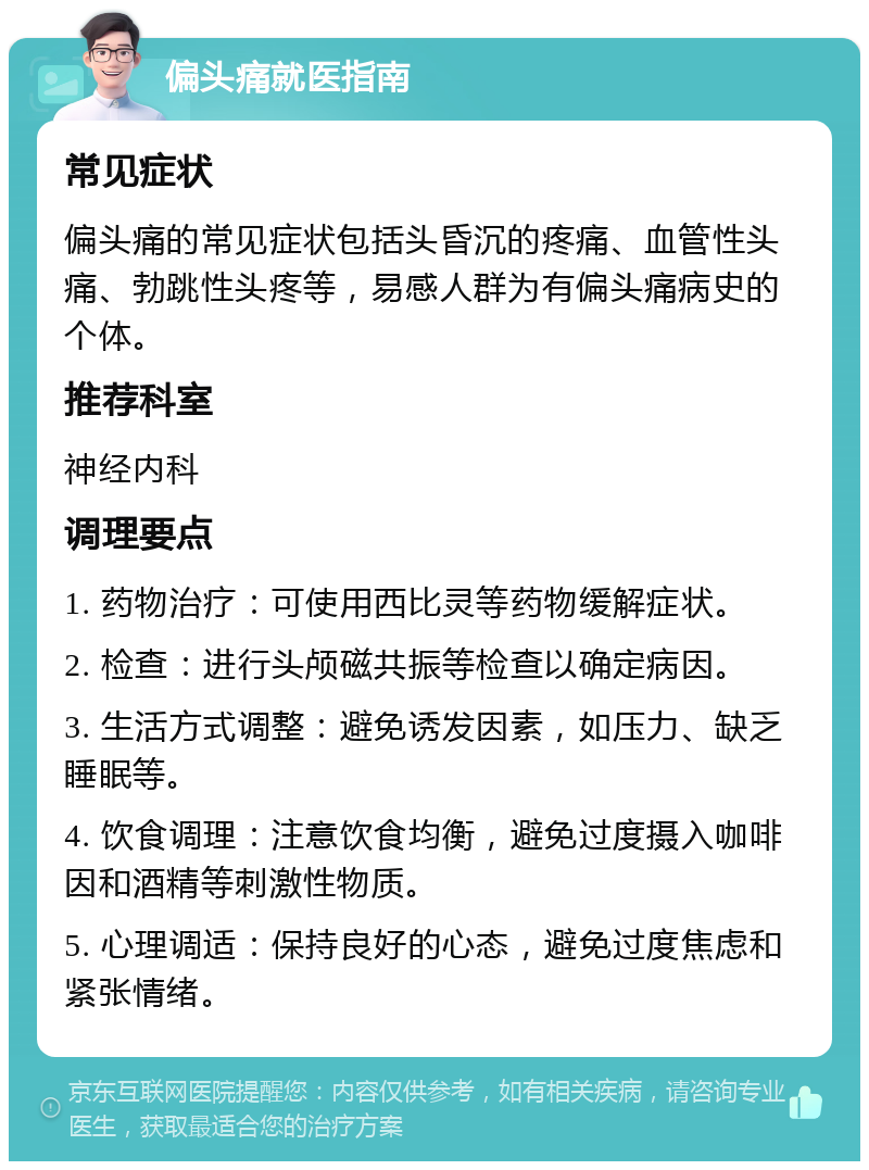 偏头痛就医指南 常见症状 偏头痛的常见症状包括头昏沉的疼痛、血管性头痛、勃跳性头疼等，易感人群为有偏头痛病史的个体。 推荐科室 神经内科 调理要点 1. 药物治疗：可使用西比灵等药物缓解症状。 2. 检查：进行头颅磁共振等检查以确定病因。 3. 生活方式调整：避免诱发因素，如压力、缺乏睡眠等。 4. 饮食调理：注意饮食均衡，避免过度摄入咖啡因和酒精等刺激性物质。 5. 心理调适：保持良好的心态，避免过度焦虑和紧张情绪。