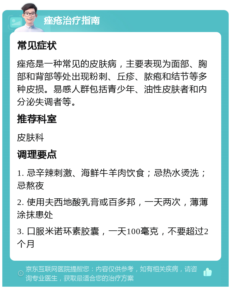 痤疮治疗指南 常见症状 痤疮是一种常见的皮肤病，主要表现为面部、胸部和背部等处出现粉刺、丘疹、脓疱和结节等多种皮损。易感人群包括青少年、油性皮肤者和内分泌失调者等。 推荐科室 皮肤科 调理要点 1. 忌辛辣刺激、海鲜牛羊肉饮食；忌热水烫洗；忌熬夜 2. 使用夫西地酸乳膏或百多邦，一天两次，薄薄涂抹患处 3. 口服米诺环素胶囊，一天100毫克，不要超过2个月