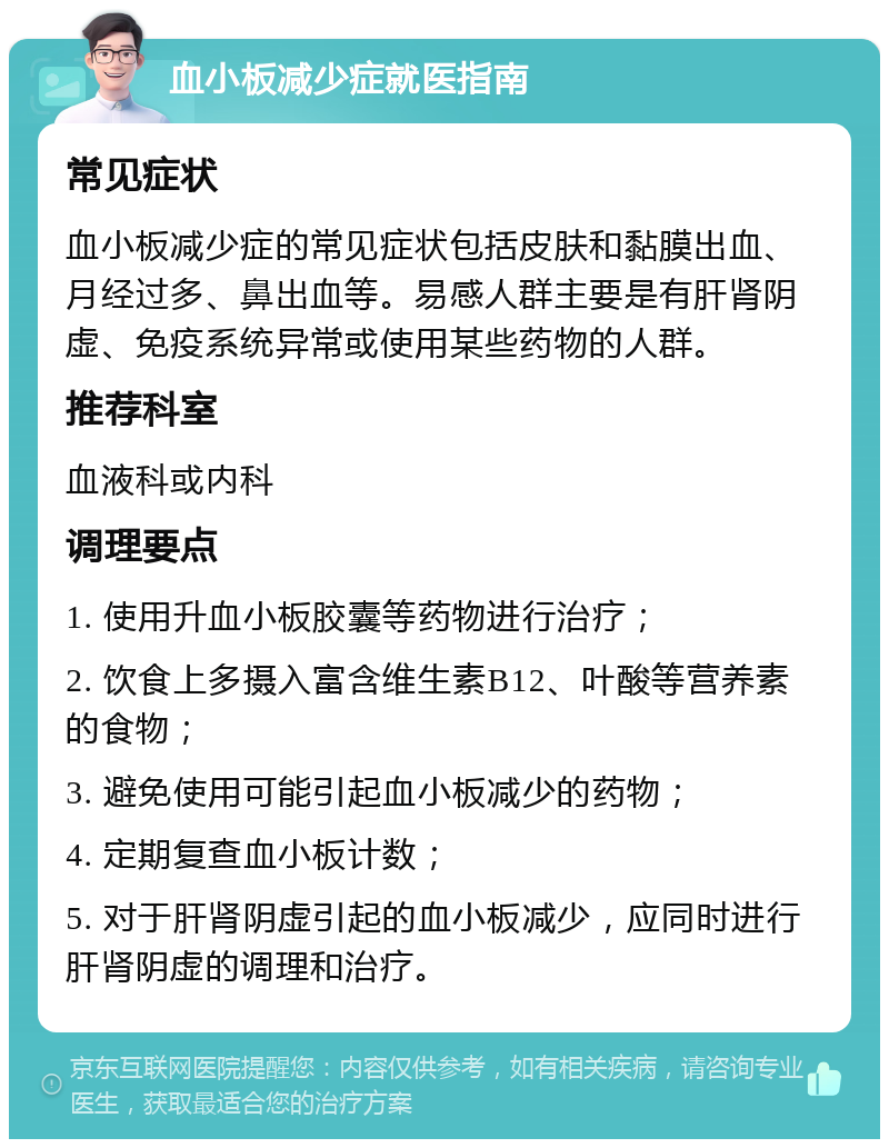 血小板减少症就医指南 常见症状 血小板减少症的常见症状包括皮肤和黏膜出血、月经过多、鼻出血等。易感人群主要是有肝肾阴虚、免疫系统异常或使用某些药物的人群。 推荐科室 血液科或内科 调理要点 1. 使用升血小板胶囊等药物进行治疗； 2. 饮食上多摄入富含维生素B12、叶酸等营养素的食物； 3. 避免使用可能引起血小板减少的药物； 4. 定期复查血小板计数； 5. 对于肝肾阴虚引起的血小板减少，应同时进行肝肾阴虚的调理和治疗。