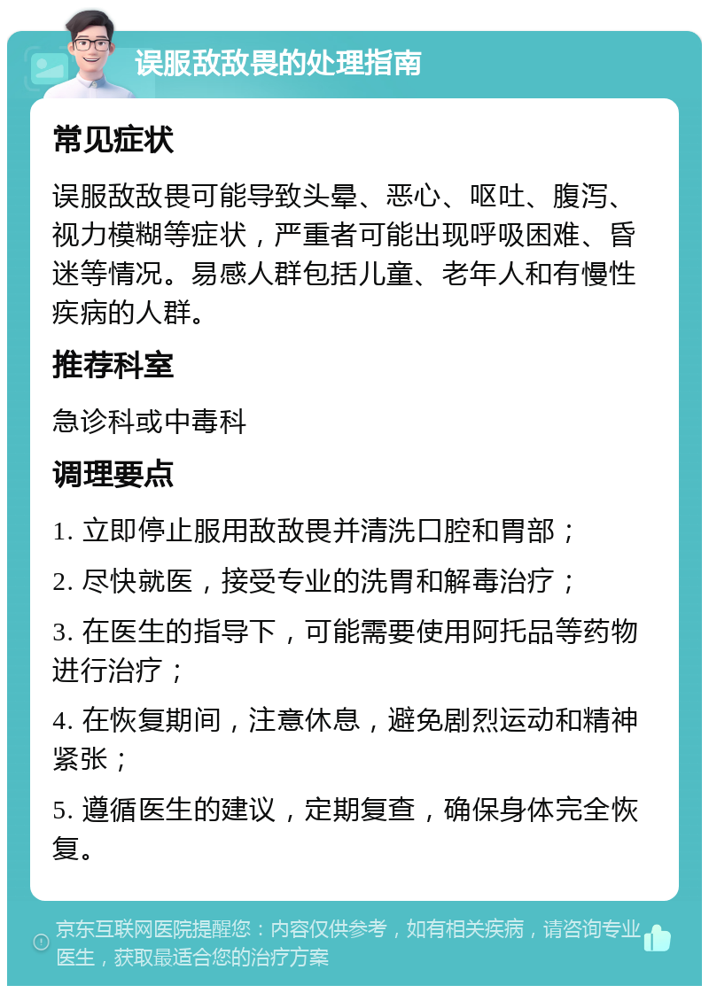 误服敌敌畏的处理指南 常见症状 误服敌敌畏可能导致头晕、恶心、呕吐、腹泻、视力模糊等症状，严重者可能出现呼吸困难、昏迷等情况。易感人群包括儿童、老年人和有慢性疾病的人群。 推荐科室 急诊科或中毒科 调理要点 1. 立即停止服用敌敌畏并清洗口腔和胃部； 2. 尽快就医，接受专业的洗胃和解毒治疗； 3. 在医生的指导下，可能需要使用阿托品等药物进行治疗； 4. 在恢复期间，注意休息，避免剧烈运动和精神紧张； 5. 遵循医生的建议，定期复查，确保身体完全恢复。