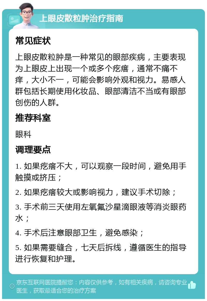 上眼皮散粒肿治疗指南 常见症状 上眼皮散粒肿是一种常见的眼部疾病，主要表现为上眼皮上出现一个或多个疙瘩，通常不痛不痒，大小不一，可能会影响外观和视力。易感人群包括长期使用化妆品、眼部清洁不当或有眼部创伤的人群。 推荐科室 眼科 调理要点 1. 如果疙瘩不大，可以观察一段时间，避免用手触摸或挤压； 2. 如果疙瘩较大或影响视力，建议手术切除； 3. 手术前三天使用左氧氟沙星滴眼液等消炎眼药水； 4. 手术后注意眼部卫生，避免感染； 5. 如果需要缝合，七天后拆线，遵循医生的指导进行恢复和护理。