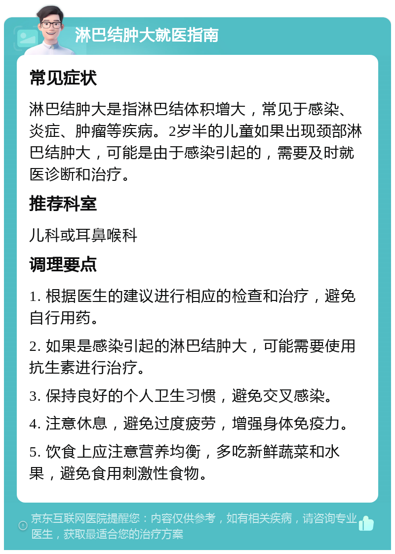 淋巴结肿大就医指南 常见症状 淋巴结肿大是指淋巴结体积增大，常见于感染、炎症、肿瘤等疾病。2岁半的儿童如果出现颈部淋巴结肿大，可能是由于感染引起的，需要及时就医诊断和治疗。 推荐科室 儿科或耳鼻喉科 调理要点 1. 根据医生的建议进行相应的检查和治疗，避免自行用药。 2. 如果是感染引起的淋巴结肿大，可能需要使用抗生素进行治疗。 3. 保持良好的个人卫生习惯，避免交叉感染。 4. 注意休息，避免过度疲劳，增强身体免疫力。 5. 饮食上应注意营养均衡，多吃新鲜蔬菜和水果，避免食用刺激性食物。