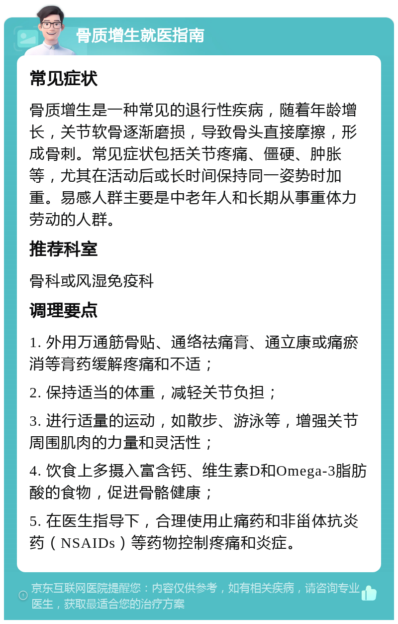 骨质增生就医指南 常见症状 骨质增生是一种常见的退行性疾病，随着年龄增长，关节软骨逐渐磨损，导致骨头直接摩擦，形成骨刺。常见症状包括关节疼痛、僵硬、肿胀等，尤其在活动后或长时间保持同一姿势时加重。易感人群主要是中老年人和长期从事重体力劳动的人群。 推荐科室 骨科或风湿免疫科 调理要点 1. 外用万通筋骨贴、通络祛痛膏、通立康或痛瘀消等膏药缓解疼痛和不适； 2. 保持适当的体重，减轻关节负担； 3. 进行适量的运动，如散步、游泳等，增强关节周围肌肉的力量和灵活性； 4. 饮食上多摄入富含钙、维生素D和Omega-3脂肪酸的食物，促进骨骼健康； 5. 在医生指导下，合理使用止痛药和非甾体抗炎药（NSAIDs）等药物控制疼痛和炎症。