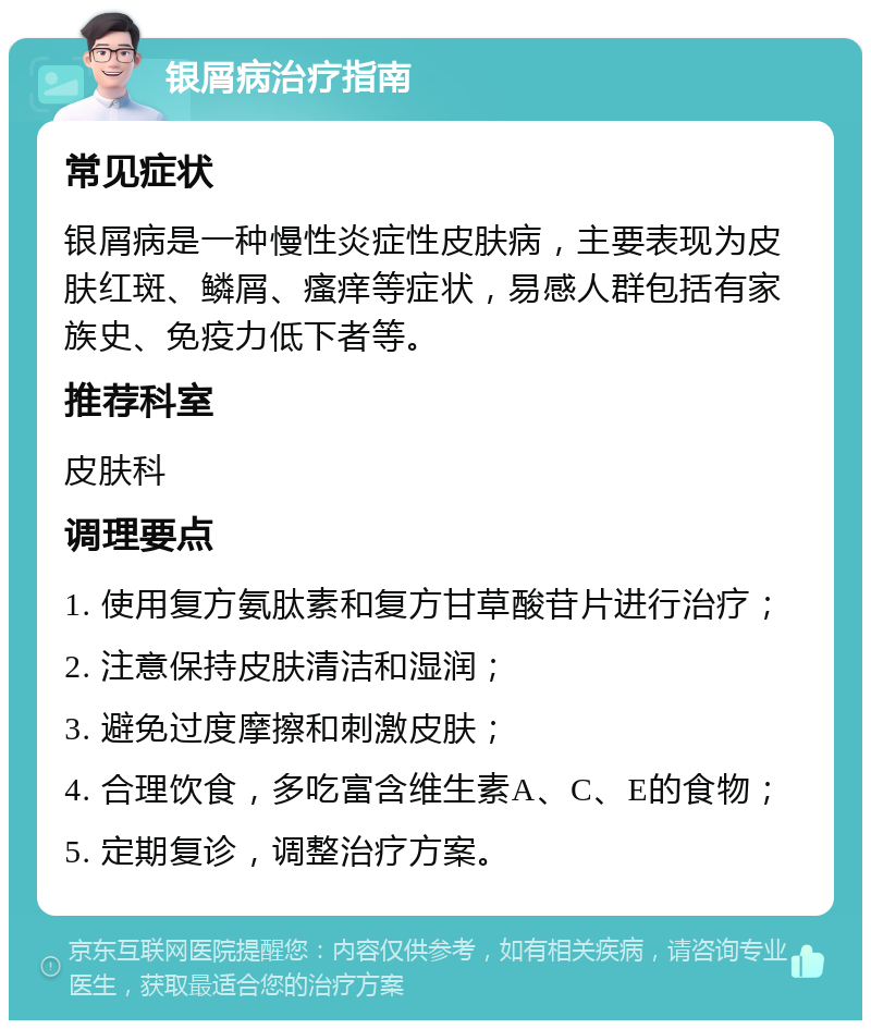 银屑病治疗指南 常见症状 银屑病是一种慢性炎症性皮肤病，主要表现为皮肤红斑、鳞屑、瘙痒等症状，易感人群包括有家族史、免疫力低下者等。 推荐科室 皮肤科 调理要点 1. 使用复方氨肽素和复方甘草酸苷片进行治疗； 2. 注意保持皮肤清洁和湿润； 3. 避免过度摩擦和刺激皮肤； 4. 合理饮食，多吃富含维生素A、C、E的食物； 5. 定期复诊，调整治疗方案。