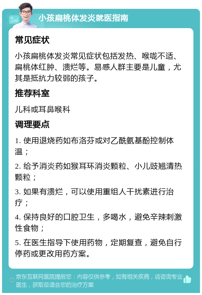 小孩扁桃体发炎就医指南 常见症状 小孩扁桃体发炎常见症状包括发热、喉咙不适、扁桃体红肿、溃烂等。易感人群主要是儿童，尤其是抵抗力较弱的孩子。 推荐科室 儿科或耳鼻喉科 调理要点 1. 使用退烧药如布洛芬或对乙酰氨基酚控制体温； 2. 给予消炎药如猴耳环消炎颗粒、小儿豉翘清热颗粒； 3. 如果有溃烂，可以使用重组人干扰素进行治疗； 4. 保持良好的口腔卫生，多喝水，避免辛辣刺激性食物； 5. 在医生指导下使用药物，定期复查，避免自行停药或更改用药方案。