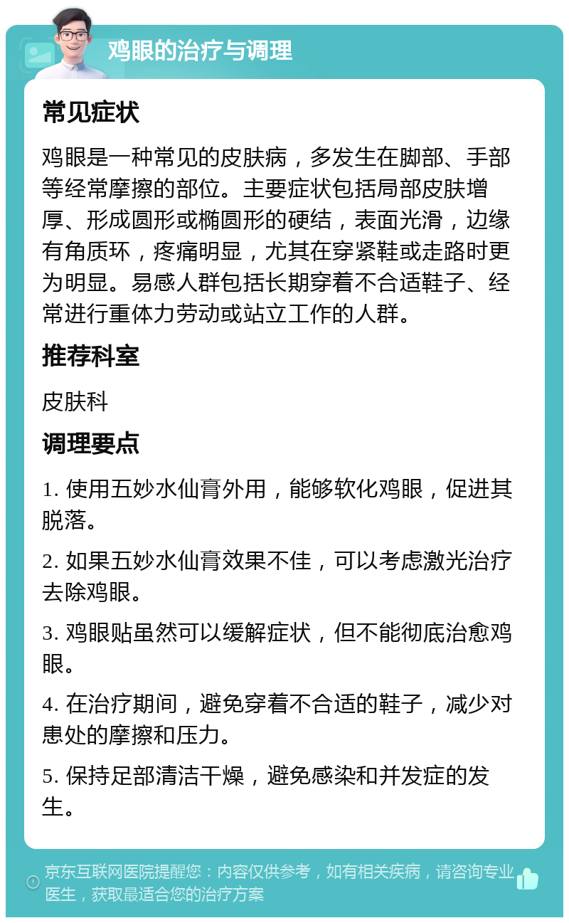 鸡眼的治疗与调理 常见症状 鸡眼是一种常见的皮肤病，多发生在脚部、手部等经常摩擦的部位。主要症状包括局部皮肤增厚、形成圆形或椭圆形的硬结，表面光滑，边缘有角质环，疼痛明显，尤其在穿紧鞋或走路时更为明显。易感人群包括长期穿着不合适鞋子、经常进行重体力劳动或站立工作的人群。 推荐科室 皮肤科 调理要点 1. 使用五妙水仙膏外用，能够软化鸡眼，促进其脱落。 2. 如果五妙水仙膏效果不佳，可以考虑激光治疗去除鸡眼。 3. 鸡眼贴虽然可以缓解症状，但不能彻底治愈鸡眼。 4. 在治疗期间，避免穿着不合适的鞋子，减少对患处的摩擦和压力。 5. 保持足部清洁干燥，避免感染和并发症的发生。