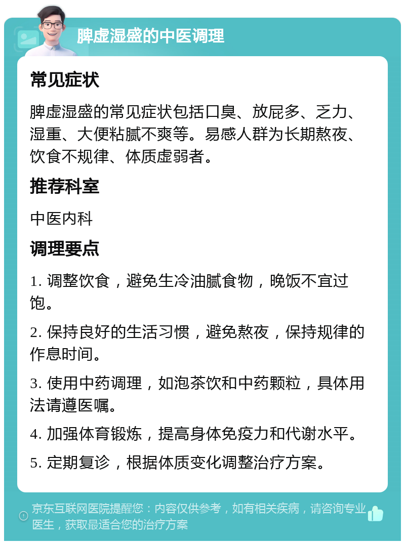 脾虚湿盛的中医调理 常见症状 脾虚湿盛的常见症状包括口臭、放屁多、乏力、湿重、大便粘腻不爽等。易感人群为长期熬夜、饮食不规律、体质虚弱者。 推荐科室 中医内科 调理要点 1. 调整饮食，避免生冷油腻食物，晚饭不宜过饱。 2. 保持良好的生活习惯，避免熬夜，保持规律的作息时间。 3. 使用中药调理，如泡茶饮和中药颗粒，具体用法请遵医嘱。 4. 加强体育锻炼，提高身体免疫力和代谢水平。 5. 定期复诊，根据体质变化调整治疗方案。