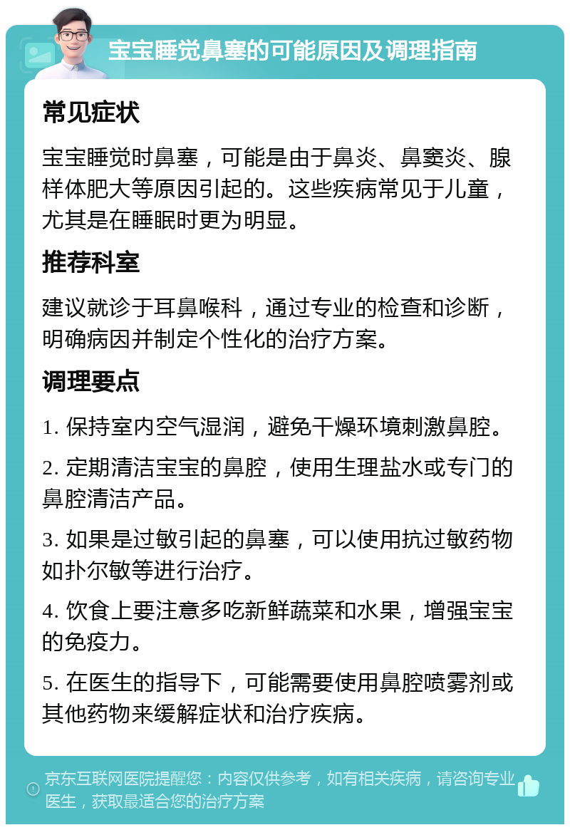 宝宝睡觉鼻塞的可能原因及调理指南 常见症状 宝宝睡觉时鼻塞，可能是由于鼻炎、鼻窦炎、腺样体肥大等原因引起的。这些疾病常见于儿童，尤其是在睡眠时更为明显。 推荐科室 建议就诊于耳鼻喉科，通过专业的检查和诊断，明确病因并制定个性化的治疗方案。 调理要点 1. 保持室内空气湿润，避免干燥环境刺激鼻腔。 2. 定期清洁宝宝的鼻腔，使用生理盐水或专门的鼻腔清洁产品。 3. 如果是过敏引起的鼻塞，可以使用抗过敏药物如扑尔敏等进行治疗。 4. 饮食上要注意多吃新鲜蔬菜和水果，增强宝宝的免疫力。 5. 在医生的指导下，可能需要使用鼻腔喷雾剂或其他药物来缓解症状和治疗疾病。