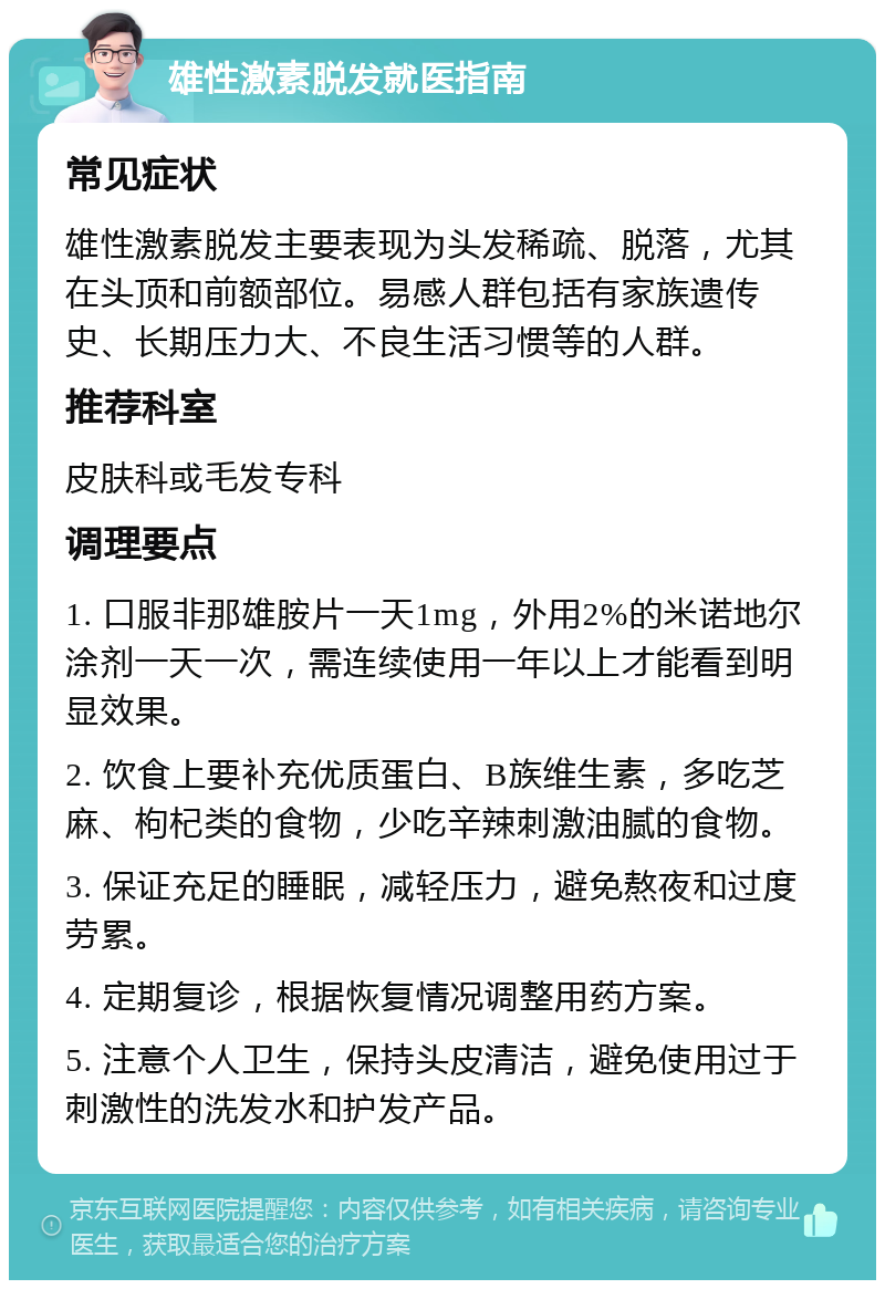 雄性激素脱发就医指南 常见症状 雄性激素脱发主要表现为头发稀疏、脱落，尤其在头顶和前额部位。易感人群包括有家族遗传史、长期压力大、不良生活习惯等的人群。 推荐科室 皮肤科或毛发专科 调理要点 1. 口服非那雄胺片一天1mg，外用2%的米诺地尔涂剂一天一次，需连续使用一年以上才能看到明显效果。 2. 饮食上要补充优质蛋白、B族维生素，多吃芝麻、枸杞类的食物，少吃辛辣刺激油腻的食物。 3. 保证充足的睡眠，减轻压力，避免熬夜和过度劳累。 4. 定期复诊，根据恢复情况调整用药方案。 5. 注意个人卫生，保持头皮清洁，避免使用过于刺激性的洗发水和护发产品。