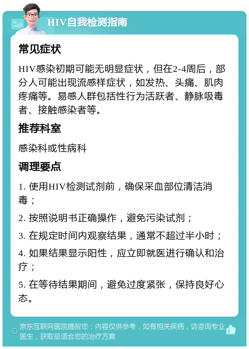 HIV自我检测指南 常见症状 HIV感染初期可能无明显症状，但在2-4周后，部分人可能出现流感样症状，如发热、头痛、肌肉疼痛等。易感人群包括性行为活跃者、静脉吸毒者、接触感染者等。 推荐科室 感染科或性病科 调理要点 1. 使用HIV检测试剂前，确保采血部位清洁消毒； 2. 按照说明书正确操作，避免污染试剂； 3. 在规定时间内观察结果，通常不超过半小时； 4. 如果结果显示阳性，应立即就医进行确认和治疗； 5. 在等待结果期间，避免过度紧张，保持良好心态。