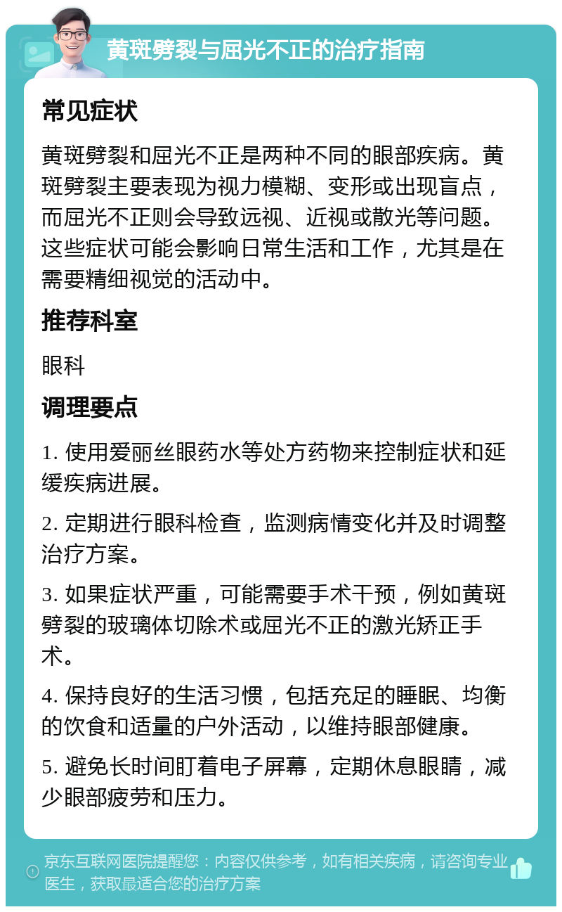 黄斑劈裂与屈光不正的治疗指南 常见症状 黄斑劈裂和屈光不正是两种不同的眼部疾病。黄斑劈裂主要表现为视力模糊、变形或出现盲点，而屈光不正则会导致远视、近视或散光等问题。这些症状可能会影响日常生活和工作，尤其是在需要精细视觉的活动中。 推荐科室 眼科 调理要点 1. 使用爱丽丝眼药水等处方药物来控制症状和延缓疾病进展。 2. 定期进行眼科检查，监测病情变化并及时调整治疗方案。 3. 如果症状严重，可能需要手术干预，例如黄斑劈裂的玻璃体切除术或屈光不正的激光矫正手术。 4. 保持良好的生活习惯，包括充足的睡眠、均衡的饮食和适量的户外活动，以维持眼部健康。 5. 避免长时间盯着电子屏幕，定期休息眼睛，减少眼部疲劳和压力。