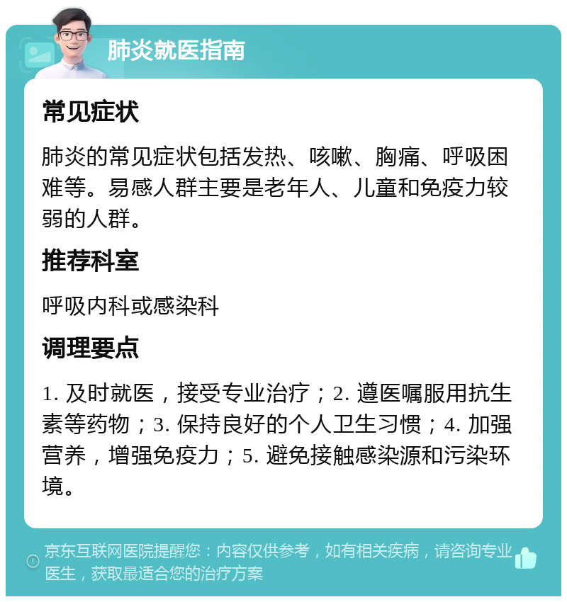 肺炎就医指南 常见症状 肺炎的常见症状包括发热、咳嗽、胸痛、呼吸困难等。易感人群主要是老年人、儿童和免疫力较弱的人群。 推荐科室 呼吸内科或感染科 调理要点 1. 及时就医，接受专业治疗；2. 遵医嘱服用抗生素等药物；3. 保持良好的个人卫生习惯；4. 加强营养，增强免疫力；5. 避免接触感染源和污染环境。