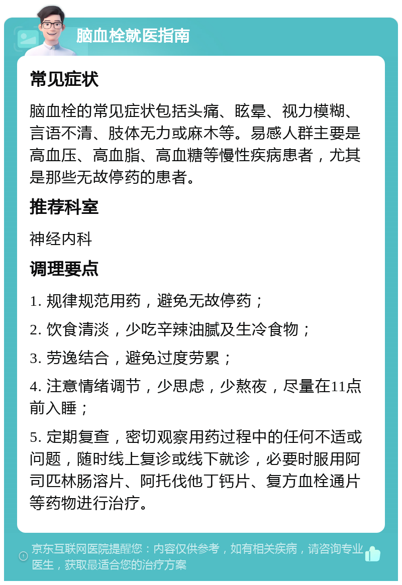 脑血栓就医指南 常见症状 脑血栓的常见症状包括头痛、眩晕、视力模糊、言语不清、肢体无力或麻木等。易感人群主要是高血压、高血脂、高血糖等慢性疾病患者，尤其是那些无故停药的患者。 推荐科室 神经内科 调理要点 1. 规律规范用药，避免无故停药； 2. 饮食清淡，少吃辛辣油腻及生冷食物； 3. 劳逸结合，避免过度劳累； 4. 注意情绪调节，少思虑，少熬夜，尽量在11点前入睡； 5. 定期复查，密切观察用药过程中的任何不适或问题，随时线上复诊或线下就诊，必要时服用阿司匹林肠溶片、阿托伐他丁钙片、复方血栓通片等药物进行治疗。