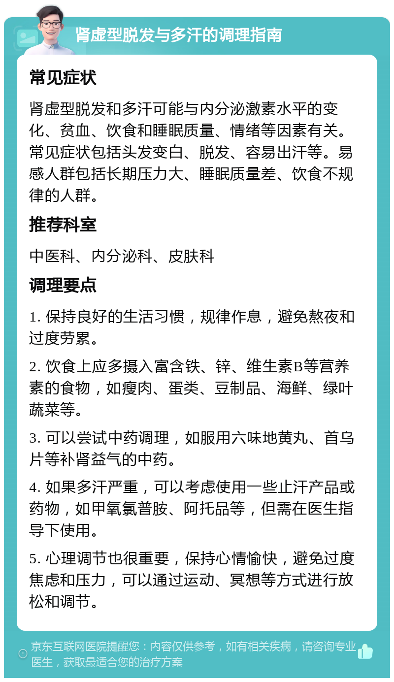 肾虚型脱发与多汗的调理指南 常见症状 肾虚型脱发和多汗可能与内分泌激素水平的变化、贫血、饮食和睡眠质量、情绪等因素有关。常见症状包括头发变白、脱发、容易出汗等。易感人群包括长期压力大、睡眠质量差、饮食不规律的人群。 推荐科室 中医科、内分泌科、皮肤科 调理要点 1. 保持良好的生活习惯，规律作息，避免熬夜和过度劳累。 2. 饮食上应多摄入富含铁、锌、维生素B等营养素的食物，如瘦肉、蛋类、豆制品、海鲜、绿叶蔬菜等。 3. 可以尝试中药调理，如服用六味地黄丸、首乌片等补肾益气的中药。 4. 如果多汗严重，可以考虑使用一些止汗产品或药物，如甲氧氯普胺、阿托品等，但需在医生指导下使用。 5. 心理调节也很重要，保持心情愉快，避免过度焦虑和压力，可以通过运动、冥想等方式进行放松和调节。