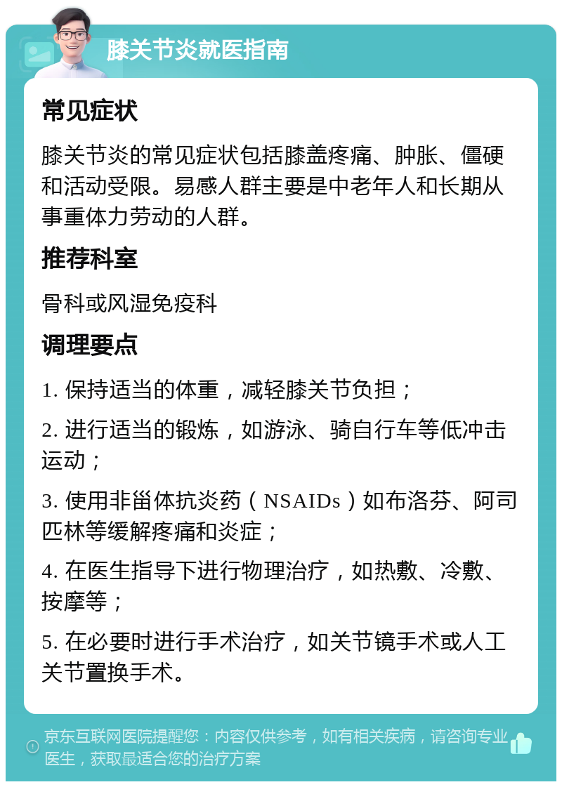 膝关节炎就医指南 常见症状 膝关节炎的常见症状包括膝盖疼痛、肿胀、僵硬和活动受限。易感人群主要是中老年人和长期从事重体力劳动的人群。 推荐科室 骨科或风湿免疫科 调理要点 1. 保持适当的体重，减轻膝关节负担； 2. 进行适当的锻炼，如游泳、骑自行车等低冲击运动； 3. 使用非甾体抗炎药（NSAIDs）如布洛芬、阿司匹林等缓解疼痛和炎症； 4. 在医生指导下进行物理治疗，如热敷、冷敷、按摩等； 5. 在必要时进行手术治疗，如关节镜手术或人工关节置换手术。