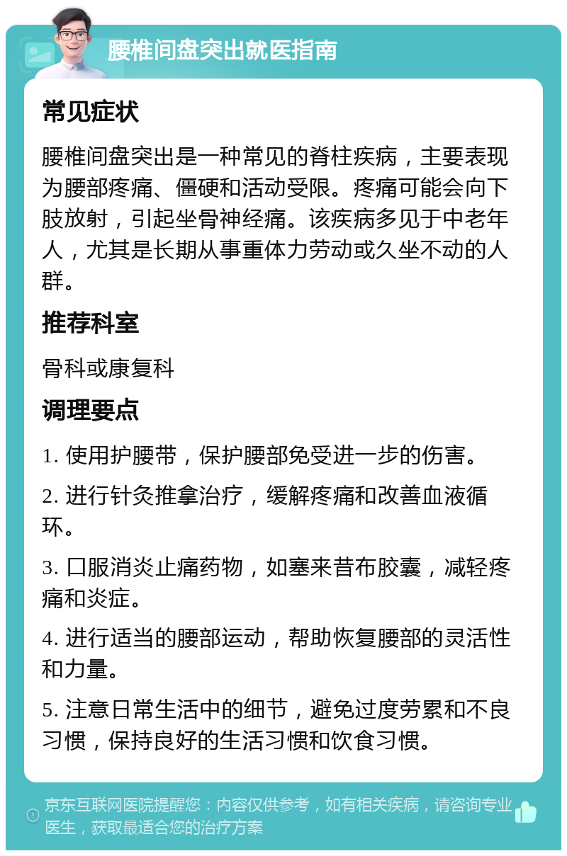 腰椎间盘突出就医指南 常见症状 腰椎间盘突出是一种常见的脊柱疾病，主要表现为腰部疼痛、僵硬和活动受限。疼痛可能会向下肢放射，引起坐骨神经痛。该疾病多见于中老年人，尤其是长期从事重体力劳动或久坐不动的人群。 推荐科室 骨科或康复科 调理要点 1. 使用护腰带，保护腰部免受进一步的伤害。 2. 进行针灸推拿治疗，缓解疼痛和改善血液循环。 3. 口服消炎止痛药物，如塞来昔布胶囊，减轻疼痛和炎症。 4. 进行适当的腰部运动，帮助恢复腰部的灵活性和力量。 5. 注意日常生活中的细节，避免过度劳累和不良习惯，保持良好的生活习惯和饮食习惯。