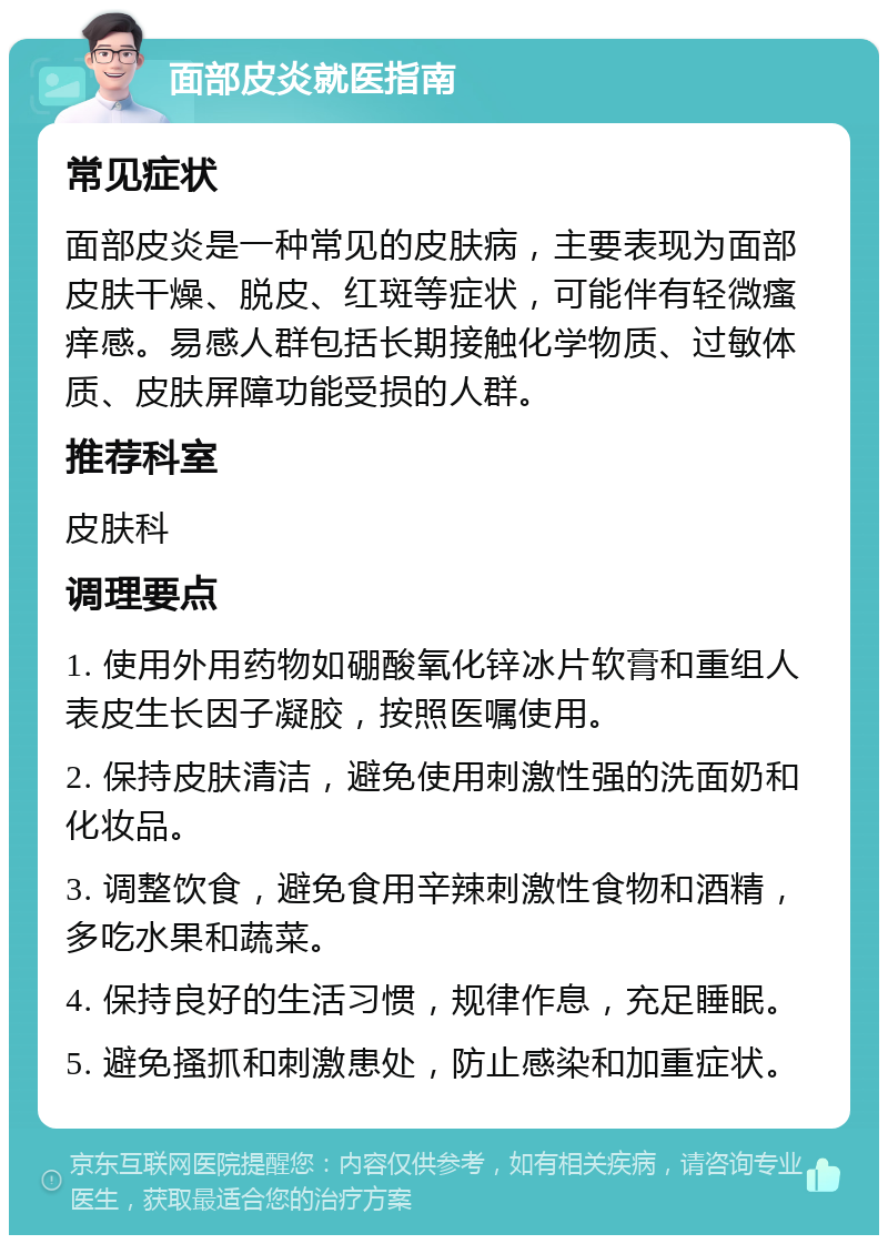 面部皮炎就医指南 常见症状 面部皮炎是一种常见的皮肤病，主要表现为面部皮肤干燥、脱皮、红斑等症状，可能伴有轻微瘙痒感。易感人群包括长期接触化学物质、过敏体质、皮肤屏障功能受损的人群。 推荐科室 皮肤科 调理要点 1. 使用外用药物如硼酸氧化锌冰片软膏和重组人表皮生长因子凝胶，按照医嘱使用。 2. 保持皮肤清洁，避免使用刺激性强的洗面奶和化妆品。 3. 调整饮食，避免食用辛辣刺激性食物和酒精，多吃水果和蔬菜。 4. 保持良好的生活习惯，规律作息，充足睡眠。 5. 避免搔抓和刺激患处，防止感染和加重症状。