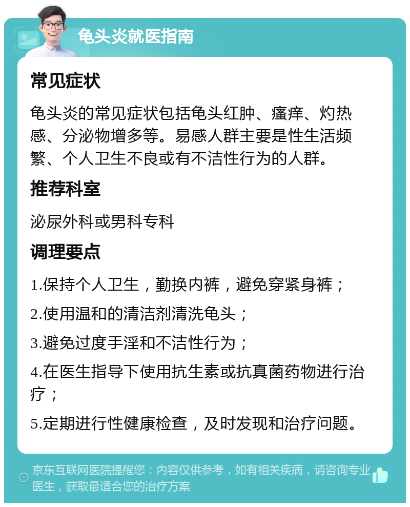 龟头炎就医指南 常见症状 龟头炎的常见症状包括龟头红肿、瘙痒、灼热感、分泌物增多等。易感人群主要是性生活频繁、个人卫生不良或有不洁性行为的人群。 推荐科室 泌尿外科或男科专科 调理要点 1.保持个人卫生，勤换内裤，避免穿紧身裤； 2.使用温和的清洁剂清洗龟头； 3.避免过度手淫和不洁性行为； 4.在医生指导下使用抗生素或抗真菌药物进行治疗； 5.定期进行性健康检查，及时发现和治疗问题。