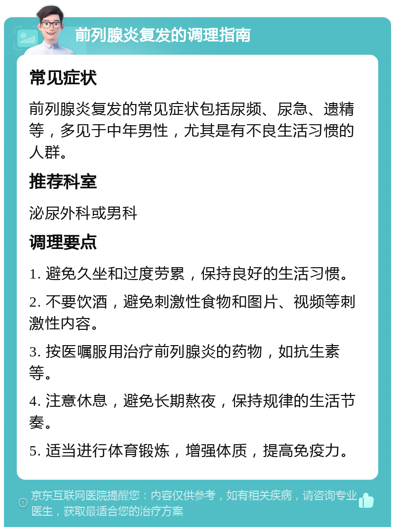 前列腺炎复发的调理指南 常见症状 前列腺炎复发的常见症状包括尿频、尿急、遗精等，多见于中年男性，尤其是有不良生活习惯的人群。 推荐科室 泌尿外科或男科 调理要点 1. 避免久坐和过度劳累，保持良好的生活习惯。 2. 不要饮酒，避免刺激性食物和图片、视频等刺激性内容。 3. 按医嘱服用治疗前列腺炎的药物，如抗生素等。 4. 注意休息，避免长期熬夜，保持规律的生活节奏。 5. 适当进行体育锻炼，增强体质，提高免疫力。