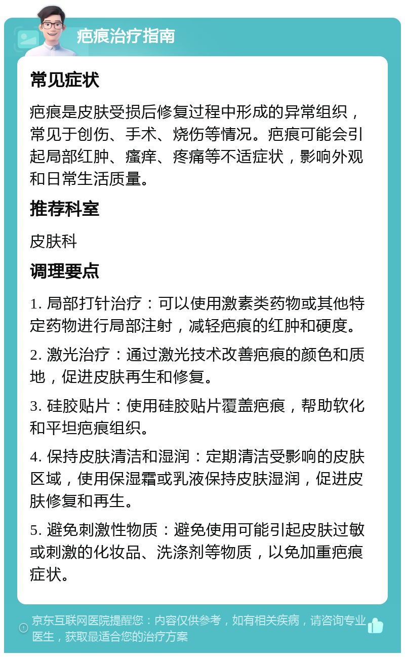 疤痕治疗指南 常见症状 疤痕是皮肤受损后修复过程中形成的异常组织，常见于创伤、手术、烧伤等情况。疤痕可能会引起局部红肿、瘙痒、疼痛等不适症状，影响外观和日常生活质量。 推荐科室 皮肤科 调理要点 1. 局部打针治疗：可以使用激素类药物或其他特定药物进行局部注射，减轻疤痕的红肿和硬度。 2. 激光治疗：通过激光技术改善疤痕的颜色和质地，促进皮肤再生和修复。 3. 硅胶贴片：使用硅胶贴片覆盖疤痕，帮助软化和平坦疤痕组织。 4. 保持皮肤清洁和湿润：定期清洁受影响的皮肤区域，使用保湿霜或乳液保持皮肤湿润，促进皮肤修复和再生。 5. 避免刺激性物质：避免使用可能引起皮肤过敏或刺激的化妆品、洗涤剂等物质，以免加重疤痕症状。