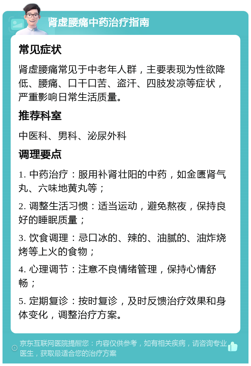 肾虚腰痛中药治疗指南 常见症状 肾虚腰痛常见于中老年人群，主要表现为性欲降低、腰痛、口干口苦、盗汗、四肢发凉等症状，严重影响日常生活质量。 推荐科室 中医科、男科、泌尿外科 调理要点 1. 中药治疗：服用补肾壮阳的中药，如金匮肾气丸、六味地黄丸等； 2. 调整生活习惯：适当运动，避免熬夜，保持良好的睡眠质量； 3. 饮食调理：忌口冰的、辣的、油腻的、油炸烧烤等上火的食物； 4. 心理调节：注意不良情绪管理，保持心情舒畅； 5. 定期复诊：按时复诊，及时反馈治疗效果和身体变化，调整治疗方案。