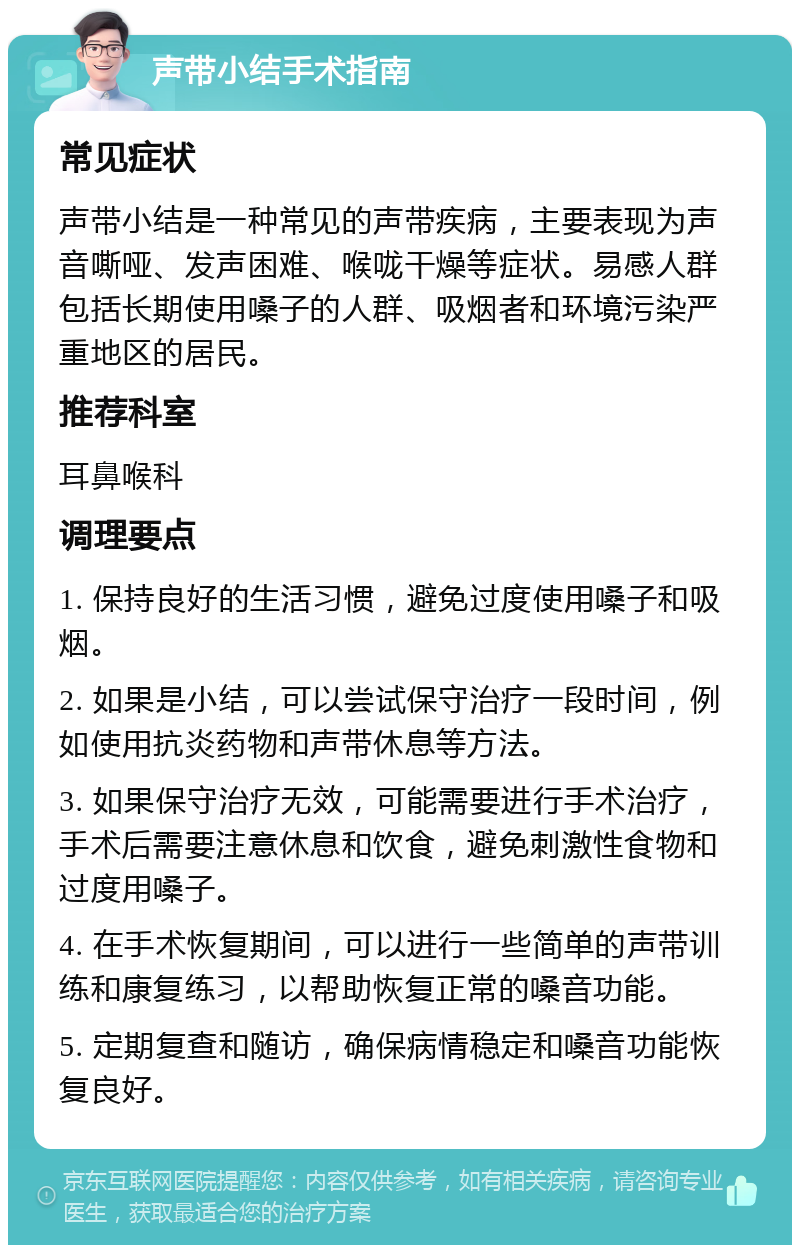 声带小结手术指南 常见症状 声带小结是一种常见的声带疾病，主要表现为声音嘶哑、发声困难、喉咙干燥等症状。易感人群包括长期使用嗓子的人群、吸烟者和环境污染严重地区的居民。 推荐科室 耳鼻喉科 调理要点 1. 保持良好的生活习惯，避免过度使用嗓子和吸烟。 2. 如果是小结，可以尝试保守治疗一段时间，例如使用抗炎药物和声带休息等方法。 3. 如果保守治疗无效，可能需要进行手术治疗，手术后需要注意休息和饮食，避免刺激性食物和过度用嗓子。 4. 在手术恢复期间，可以进行一些简单的声带训练和康复练习，以帮助恢复正常的嗓音功能。 5. 定期复查和随访，确保病情稳定和嗓音功能恢复良好。