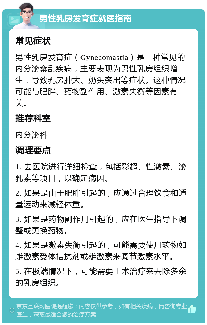 男性乳房发育症就医指南 常见症状 男性乳房发育症（Gynecomastia）是一种常见的内分泌紊乱疾病，主要表现为男性乳房组织增生，导致乳房肿大、奶头突出等症状。这种情况可能与肥胖、药物副作用、激素失衡等因素有关。 推荐科室 内分泌科 调理要点 1. 去医院进行详细检查，包括彩超、性激素、泌乳素等项目，以确定病因。 2. 如果是由于肥胖引起的，应通过合理饮食和适量运动来减轻体重。 3. 如果是药物副作用引起的，应在医生指导下调整或更换药物。 4. 如果是激素失衡引起的，可能需要使用药物如雌激素受体拮抗剂或雄激素来调节激素水平。 5. 在极端情况下，可能需要手术治疗来去除多余的乳房组织。