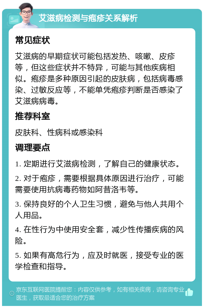 艾滋病检测与疱疹关系解析 常见症状 艾滋病的早期症状可能包括发热、咳嗽、皮疹等，但这些症状并不特异，可能与其他疾病相似。疱疹是多种原因引起的皮肤病，包括病毒感染、过敏反应等，不能单凭疱疹判断是否感染了艾滋病病毒。 推荐科室 皮肤科、性病科或感染科 调理要点 1. 定期进行艾滋病检测，了解自己的健康状态。 2. 对于疱疹，需要根据具体原因进行治疗，可能需要使用抗病毒药物如阿昔洛韦等。 3. 保持良好的个人卫生习惯，避免与他人共用个人用品。 4. 在性行为中使用安全套，减少性传播疾病的风险。 5. 如果有高危行为，应及时就医，接受专业的医学检查和指导。