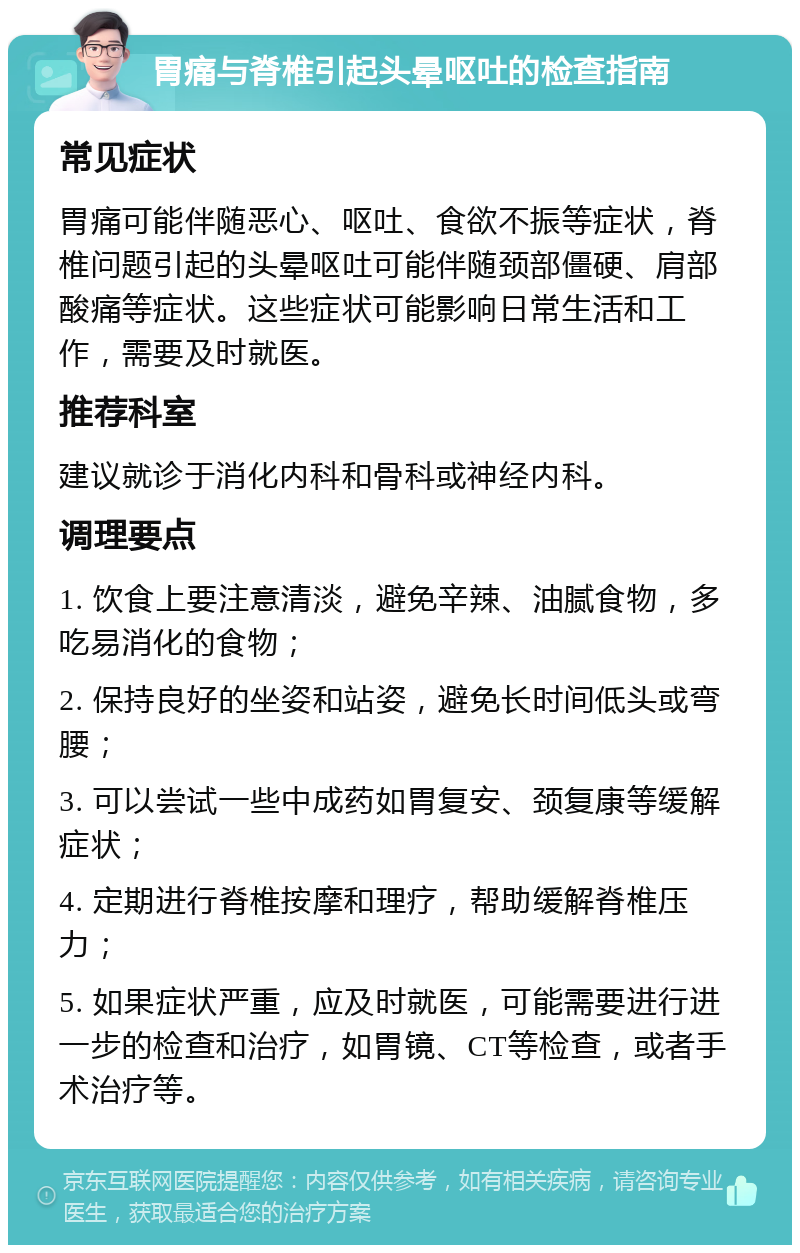 胃痛与脊椎引起头晕呕吐的检查指南 常见症状 胃痛可能伴随恶心、呕吐、食欲不振等症状，脊椎问题引起的头晕呕吐可能伴随颈部僵硬、肩部酸痛等症状。这些症状可能影响日常生活和工作，需要及时就医。 推荐科室 建议就诊于消化内科和骨科或神经内科。 调理要点 1. 饮食上要注意清淡，避免辛辣、油腻食物，多吃易消化的食物； 2. 保持良好的坐姿和站姿，避免长时间低头或弯腰； 3. 可以尝试一些中成药如胃复安、颈复康等缓解症状； 4. 定期进行脊椎按摩和理疗，帮助缓解脊椎压力； 5. 如果症状严重，应及时就医，可能需要进行进一步的检查和治疗，如胃镜、CT等检查，或者手术治疗等。