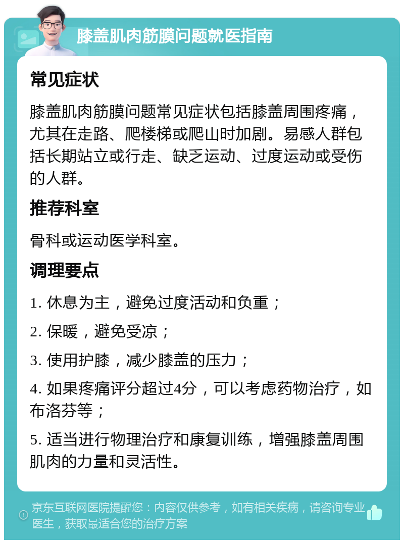 膝盖肌肉筋膜问题就医指南 常见症状 膝盖肌肉筋膜问题常见症状包括膝盖周围疼痛，尤其在走路、爬楼梯或爬山时加剧。易感人群包括长期站立或行走、缺乏运动、过度运动或受伤的人群。 推荐科室 骨科或运动医学科室。 调理要点 1. 休息为主，避免过度活动和负重； 2. 保暖，避免受凉； 3. 使用护膝，减少膝盖的压力； 4. 如果疼痛评分超过4分，可以考虑药物治疗，如布洛芬等； 5. 适当进行物理治疗和康复训练，增强膝盖周围肌肉的力量和灵活性。