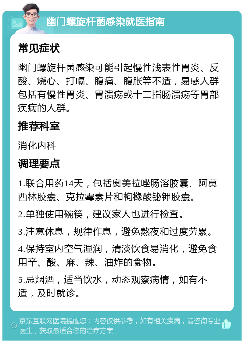 幽门螺旋杆菌感染就医指南 常见症状 幽门螺旋杆菌感染可能引起慢性浅表性胃炎、反酸、烧心、打嗝、腹痛、腹胀等不适，易感人群包括有慢性胃炎、胃溃疡或十二指肠溃疡等胃部疾病的人群。 推荐科室 消化内科 调理要点 1.联合用药14天，包括奥美拉唑肠溶胶囊、阿莫西林胶囊、克拉霉素片和枸橼酸铋钾胶囊。 2.单独使用碗筷，建议家人也进行检查。 3.注意休息，规律作息，避免熬夜和过度劳累。 4.保持室内空气湿润，清淡饮食易消化，避免食用辛、酸、麻、辣、油炸的食物。 5.忌烟酒，适当饮水，动态观察病情，如有不适，及时就诊。