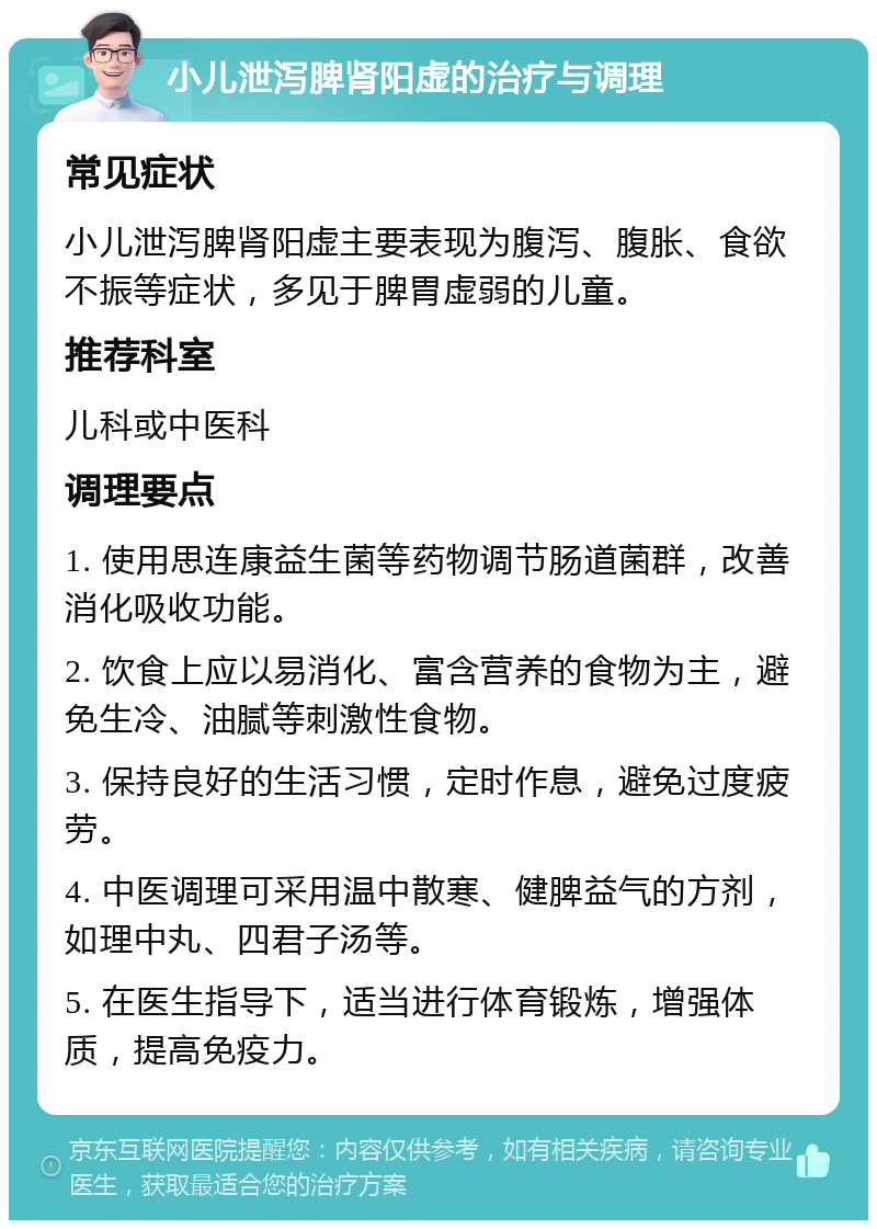 小儿泄泻脾肾阳虚的治疗与调理 常见症状 小儿泄泻脾肾阳虚主要表现为腹泻、腹胀、食欲不振等症状，多见于脾胃虚弱的儿童。 推荐科室 儿科或中医科 调理要点 1. 使用思连康益生菌等药物调节肠道菌群，改善消化吸收功能。 2. 饮食上应以易消化、富含营养的食物为主，避免生冷、油腻等刺激性食物。 3. 保持良好的生活习惯，定时作息，避免过度疲劳。 4. 中医调理可采用温中散寒、健脾益气的方剂，如理中丸、四君子汤等。 5. 在医生指导下，适当进行体育锻炼，增强体质，提高免疫力。