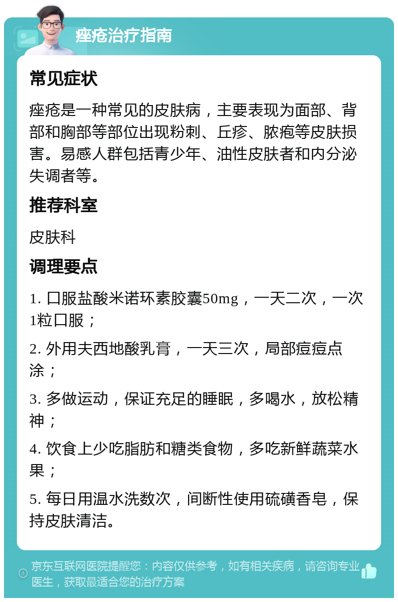 痤疮治疗指南 常见症状 痤疮是一种常见的皮肤病，主要表现为面部、背部和胸部等部位出现粉刺、丘疹、脓疱等皮肤损害。易感人群包括青少年、油性皮肤者和内分泌失调者等。 推荐科室 皮肤科 调理要点 1. 口服盐酸米诺环素胶囊50mg，一天二次，一次1粒口服； 2. 外用夫西地酸乳膏，一天三次，局部痘痘点涂； 3. 多做运动，保证充足的睡眠，多喝水，放松精神； 4. 饮食上少吃脂肪和糖类食物，多吃新鲜蔬菜水果； 5. 每日用温水洗数次，间断性使用硫磺香皂，保持皮肤清洁。