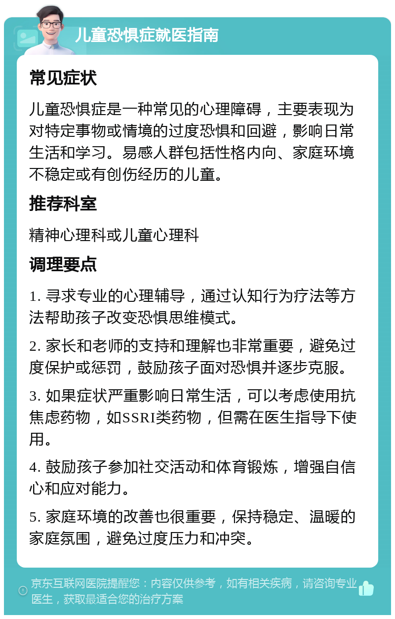 儿童恐惧症就医指南 常见症状 儿童恐惧症是一种常见的心理障碍，主要表现为对特定事物或情境的过度恐惧和回避，影响日常生活和学习。易感人群包括性格内向、家庭环境不稳定或有创伤经历的儿童。 推荐科室 精神心理科或儿童心理科 调理要点 1. 寻求专业的心理辅导，通过认知行为疗法等方法帮助孩子改变恐惧思维模式。 2. 家长和老师的支持和理解也非常重要，避免过度保护或惩罚，鼓励孩子面对恐惧并逐步克服。 3. 如果症状严重影响日常生活，可以考虑使用抗焦虑药物，如SSRI类药物，但需在医生指导下使用。 4. 鼓励孩子参加社交活动和体育锻炼，增强自信心和应对能力。 5. 家庭环境的改善也很重要，保持稳定、温暖的家庭氛围，避免过度压力和冲突。