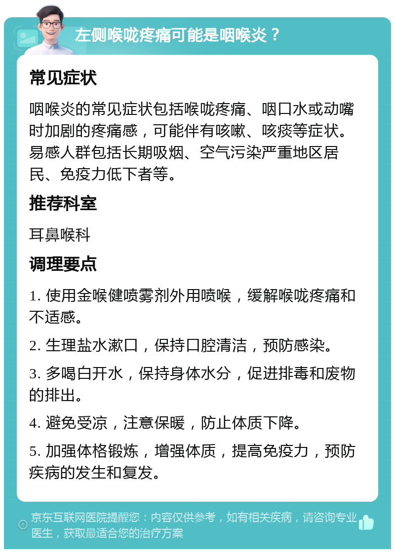 左侧喉咙疼痛可能是咽喉炎？ 常见症状 咽喉炎的常见症状包括喉咙疼痛、咽口水或动嘴时加剧的疼痛感，可能伴有咳嗽、咳痰等症状。易感人群包括长期吸烟、空气污染严重地区居民、免疫力低下者等。 推荐科室 耳鼻喉科 调理要点 1. 使用金喉健喷雾剂外用喷喉，缓解喉咙疼痛和不适感。 2. 生理盐水漱口，保持口腔清洁，预防感染。 3. 多喝白开水，保持身体水分，促进排毒和废物的排出。 4. 避免受凉，注意保暖，防止体质下降。 5. 加强体格锻炼，增强体质，提高免疫力，预防疾病的发生和复发。