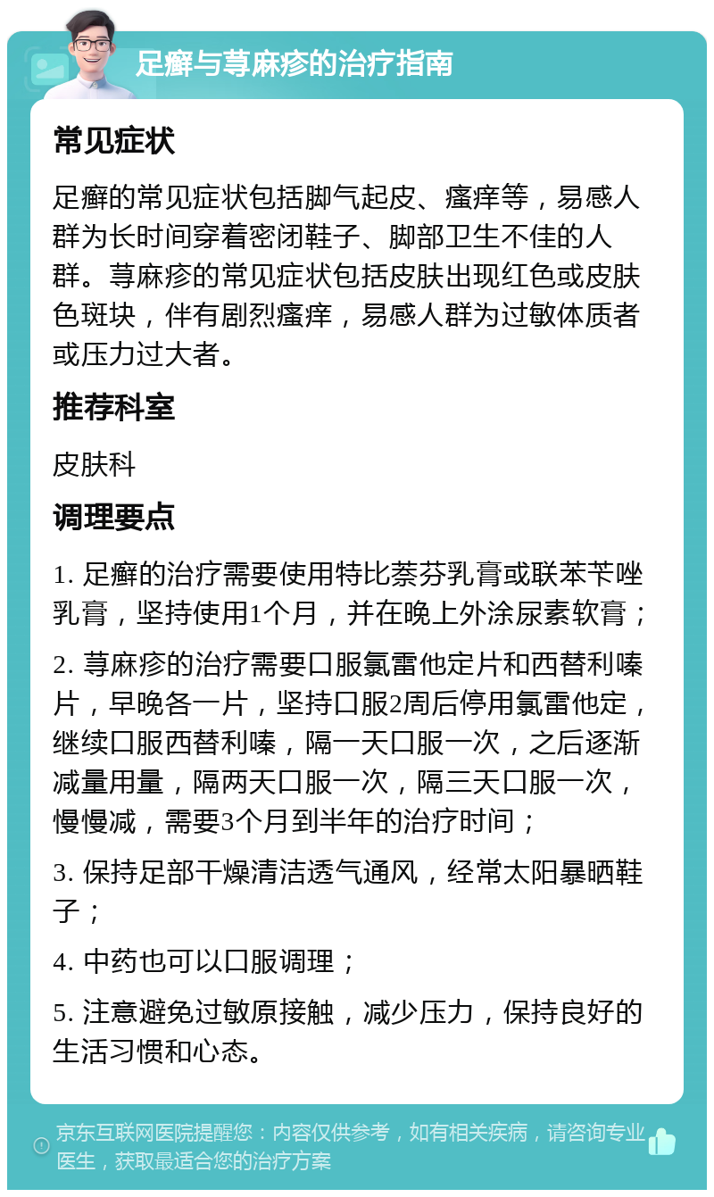 足癣与荨麻疹的治疗指南 常见症状 足癣的常见症状包括脚气起皮、瘙痒等，易感人群为长时间穿着密闭鞋子、脚部卫生不佳的人群。荨麻疹的常见症状包括皮肤出现红色或皮肤色斑块，伴有剧烈瘙痒，易感人群为过敏体质者或压力过大者。 推荐科室 皮肤科 调理要点 1. 足癣的治疗需要使用特比萘芬乳膏或联苯苄唑乳膏，坚持使用1个月，并在晚上外涂尿素软膏； 2. 荨麻疹的治疗需要口服氯雷他定片和西替利嗪片，早晚各一片，坚持口服2周后停用氯雷他定，继续口服西替利嗪，隔一天口服一次，之后逐渐减量用量，隔两天口服一次，隔三天口服一次，慢慢减，需要3个月到半年的治疗时间； 3. 保持足部干燥清洁透气通风，经常太阳暴晒鞋子； 4. 中药也可以口服调理； 5. 注意避免过敏原接触，减少压力，保持良好的生活习惯和心态。