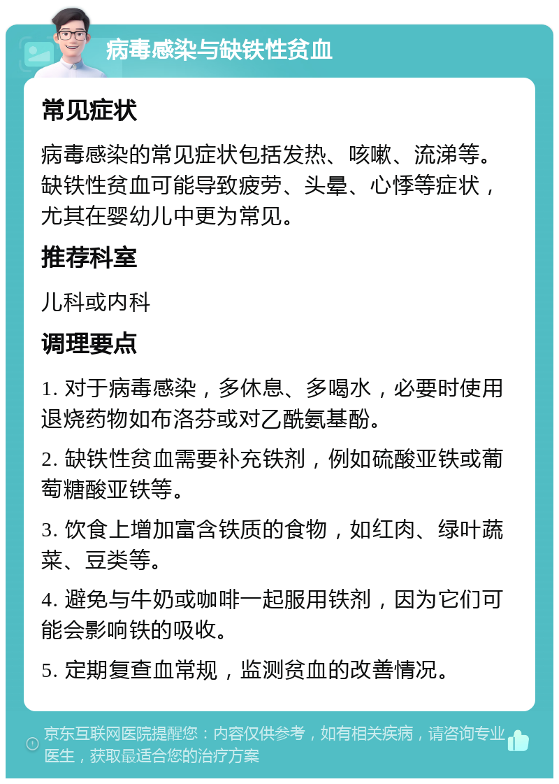 病毒感染与缺铁性贫血 常见症状 病毒感染的常见症状包括发热、咳嗽、流涕等。缺铁性贫血可能导致疲劳、头晕、心悸等症状，尤其在婴幼儿中更为常见。 推荐科室 儿科或内科 调理要点 1. 对于病毒感染，多休息、多喝水，必要时使用退烧药物如布洛芬或对乙酰氨基酚。 2. 缺铁性贫血需要补充铁剂，例如硫酸亚铁或葡萄糖酸亚铁等。 3. 饮食上增加富含铁质的食物，如红肉、绿叶蔬菜、豆类等。 4. 避免与牛奶或咖啡一起服用铁剂，因为它们可能会影响铁的吸收。 5. 定期复查血常规，监测贫血的改善情况。