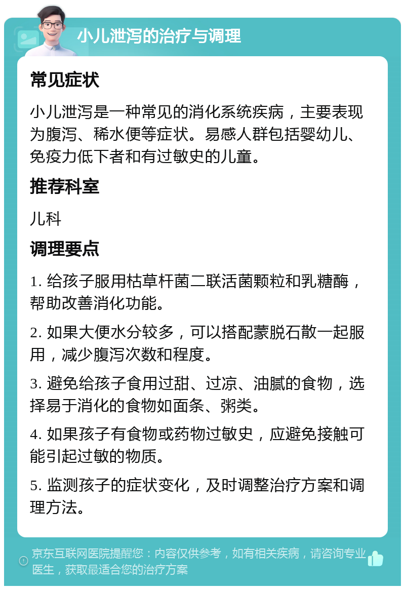 小儿泄泻的治疗与调理 常见症状 小儿泄泻是一种常见的消化系统疾病，主要表现为腹泻、稀水便等症状。易感人群包括婴幼儿、免疫力低下者和有过敏史的儿童。 推荐科室 儿科 调理要点 1. 给孩子服用枯草杆菌二联活菌颗粒和乳糖酶，帮助改善消化功能。 2. 如果大便水分较多，可以搭配蒙脱石散一起服用，减少腹泻次数和程度。 3. 避免给孩子食用过甜、过凉、油腻的食物，选择易于消化的食物如面条、粥类。 4. 如果孩子有食物或药物过敏史，应避免接触可能引起过敏的物质。 5. 监测孩子的症状变化，及时调整治疗方案和调理方法。