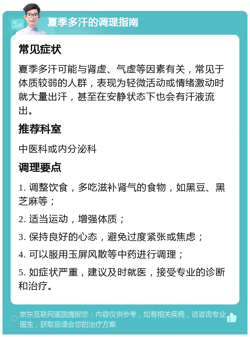 夏季多汗的调理指南 常见症状 夏季多汗可能与肾虚、气虚等因素有关，常见于体质较弱的人群，表现为轻微活动或情绪激动时就大量出汗，甚至在安静状态下也会有汗液流出。 推荐科室 中医科或内分泌科 调理要点 1. 调整饮食，多吃滋补肾气的食物，如黑豆、黑芝麻等； 2. 适当运动，增强体质； 3. 保持良好的心态，避免过度紧张或焦虑； 4. 可以服用玉屏风散等中药进行调理； 5. 如症状严重，建议及时就医，接受专业的诊断和治疗。